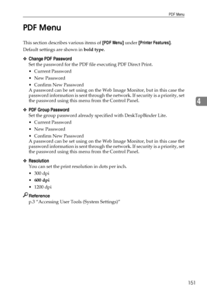 Page 159PDF Menu
151
4 PDF Menu
This section describes various items of [PDF Menu] under [Printer Features].
Default settings are shown in bold type.
❖Change PDF Password
Set the password for the PDF file executing PDF Direct Print.
 Current Password
 New Password
 Confirm New Password
A password can be set using on the Web Image Monitor, but in this case the
password information is sent through the network. If secu rity is a priority, set
the password using this menu from the Control Panel.
❖PDF Group...