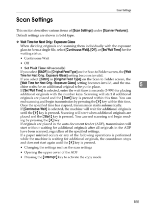 Page 163Scan Settings
155
5 Scan Settings
This section describes various items of [Scan Settings] under [Scanner Features].
Default settings are shown in bold type.
❖Wait Time for Next Orig.: Exposure Glass
When dividing originals and scanning them individually with the exposure
glass to form a single file, select [Continuous Wait], [Off], or [Set Wait Time] for the
waiting status.
Continuous Wait
Off
Set Wait Time: 60 second(s)
If you select [SADF] in [Original Feed Type] on the Scan to Folder screen, the...