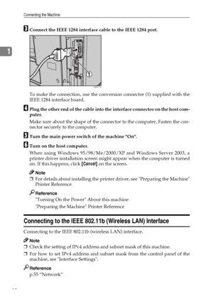 Page 18Connecting the Machine
10
1
CConnect the IEEE 1284 interface cable to the IEEE 1284 port.
To make the connection, use the conversion connector (1) supplied with the
IEEE 1284 interface board.
DPlug the other end of the cable into the interface connector on the host com-
puter.
Make sure about the shape of the connector to the computer. Fasten the con-
nector securely to the computer.
ETurn the main power switch of the machine On.
FTurn on the host computer.
When using Windows 95/98/Me/2000/XP and Windows...