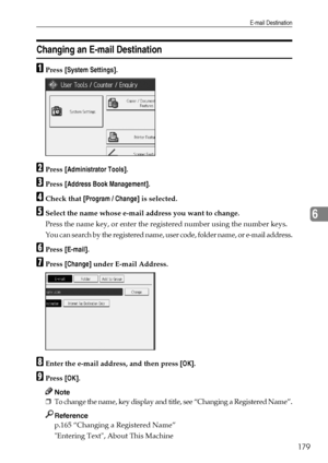 Page 187E-mail Destination
179
6
Changing an E-mail Destination
APress [System Settings].
BPress [Administrator Tools].
CPress [Address Book Management].
DCheck that [Program / Change] is selected.
ESelect the name whose e-mail address you want to change.
Press the name key, or enter the registered number using the number keys.
You can search by the registered name, user code, folder name, or e-mail address.
FPress [E-mail].
GPress [Change] under E-mail Address.
HEnter the e-mail address, and then press [OK]....