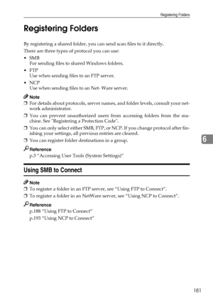 Page 189Registering Folders
181
6 Registering Folders
By registering a shared folder, you can send scan files to it directly.
There are three types of protocol you can use:
SMB
For sending files to shared Windows folders.
FTP
Use when sending files to an FTP server.
NCP
Use when sending files to an Net- Ware server.
Note
❒For details about protocols, server names, and folder levels, consult your net-
work administrator.
❒You can prevent unauthorized users from accessing folders from the ma-
chine. See...