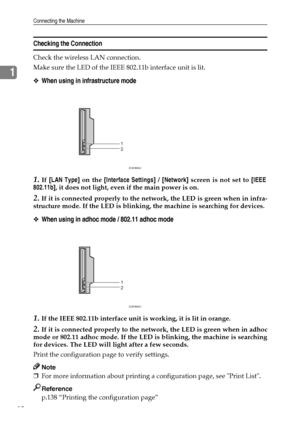 Page 20Connecting the Machine
12
1
Checking the Connection
Check the wireless LAN connection.
Make sure the LED of the IEEE 802.11b interface unit is lit.
❖When using in infrastructure mode
1.If [LAN Type] on the [Interface Settings] / [Network] screen is not set to [IEEE
802.11b], it does not light, even if the main power is on.
2.If it is connected properly to the network, the LED is green when in infra-
structure mode. If the LED is blinking, the machine is searching for devices.
❖When using in adhoc mode /...