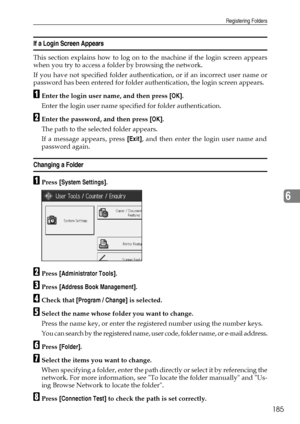 Page 193Registering Folders
185
6
If a Login Screen Appears
This section explains how to log on to the machine if the login screen appears
when you try to access a folder by browsing the network.
If you have not specified folder authentication, or if an incorrect user name or
password has been entered for folder authentication, the login screen appears. 
AEnter the login user name, and then press [OK].
Enter the login user name specified for folder authentication.
BEnter the password, and then press [OK].
The...