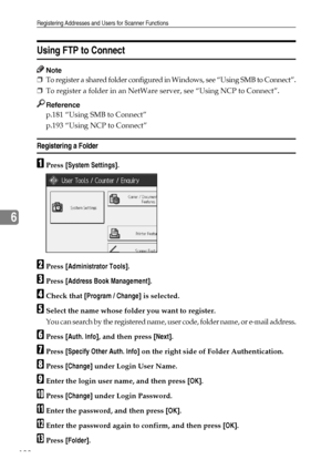 Page 196Registering Addresses and Users for Scanner Functions
188
6
Using FTP to Connect
Note
❒To register a shared folder configured in Windows, see “Using SMB to Connect”.
❒To register a folder in an NetWare server, see “Using NCP to Connect”.
Reference
p.181 “Using SMB to Connect”
p.193 “Using NCP to Connect”
Registering a Folder
APress [System Settings].
BPress [Administrator Tools].
CPress [Address Book Management].
DCheck that [Program / Change] is selected.
ESelect the name whose folder you want to...