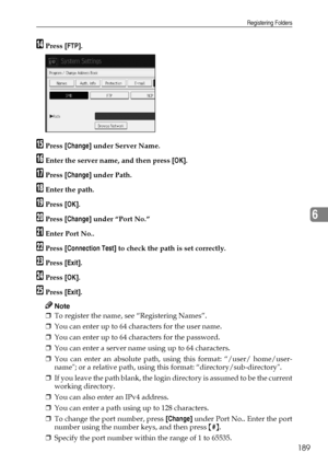 Page 197Registering Folders
189
6
NPress [FTP].
OPress [Change] under Server Name.
PEnter the server name, and then press [OK].
QPress [Change] under Path.
REnter the path.
SPress [OK].
TPress [Change] under “Port No.”
UEnter Port No..
VPress [Connection Test] to check the path is set correctly.
WPress [Exit].
XPress [OK].
YPress [Exit].
Note
❒To register the name, see “Registering Names”.
❒You can enter up to 64 characters for the user name.
❒You can enter up to 64 characters for the password.
❒You can enter a...