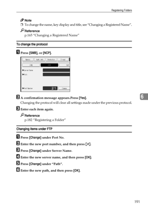 Page 199Registering Folders
191
6
Note
❒To change the name, key display and title, see “Changing a Registered Name”.
Reference
p.165 “Changing a Registered Name”
To change the protocol
APress [SMB], or [NCP].
BA confirmation message appears.Press [Yes].
Changing the protocol will clear all settings made under the previous protocol.
CEnter each item again.
Reference
p.182 “Registering a Folder”
Changing items under FTP
APress [Change] under Port No.
BEnter the new port number, and then press {#}.
CPress [Change]...