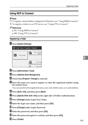 Page 201Registering Folders
193
6
Using NCP to Connect
Note
❒To register a shared folder configured in Windows, see “Using SMB to Connect”
❒To register a folder in an FTP server, see “Using FTP to Connect”
Reference
p.181 “Using SMB to Connect”
p.188 “Using FTP to Connect”
Registering a Folder
APress [System Settings].
BPress [Administrator Tools].
CPress [Address Book Management].
DCheck that [Program / Change] is selected.
EPress the name you want to register or enter the registered number using
the number...