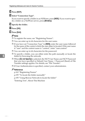 Page 202Registering Addresses and Users for Scanner Functions
194
6
NPress [NCP].
OSelect Connection Type.
If you want to specify a folder in an NDS tree, press [NDS].  I f  y o u  w a n t  t o  s p e c -
ify a folder on a NetWare server, press [Bindery].
PSpecify the folder.
QPress [OK].
RPress [Exit].
Note
❒To register the name, see “Registering Names”.
❒You can enter up to 64 characters for the user name.
❒If you have set Connection Type to [NDS], enter the user name followed
by the name of the context where...