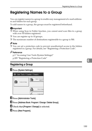 Page 207Registering Names to a Group
199
6 Registering Names to a Group
You can register names to a group to enable easy management of e-mail address-
es and folders for each group.
To add names to a group, the groups must be registered beforehand.
Important
❒When using Scan to Folder function, you cannot send scan files to a group
with over 50 folders registered.
❒You can register up to 10 groups.
❒The maximum number of destinations registerable to a group is 500.
Note
❒You can set a protection code to prevent...