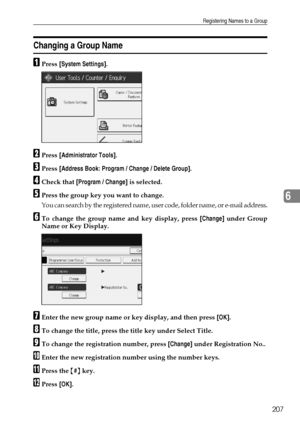 Page 215Registering Names to a Group
207
6
Changing a Group Name
APress [System Settings].
BPress [Administrator Tools].
CPress [Address Book: Program / Change / Delete Group].
DCheck that [Program / Change] is selected.
EPress the group key you want to change.
You can search by the registered name, user code, folder name, or e-mail address.
FTo change the group name and key display, press [Change] under Group
Name or Key Display.
GEnter the new group name or key display, and then press [OK].
HTo change the...