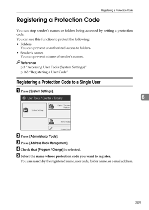 Page 217Registering a Protection Code
209
6 Registering a Protection Code
You can stop senders names or folders being accessed by setting a protection
code.
You can use this function to protect the following:
Folders
You can prevent unauthorized access to folders.
Senders names
You can prevent misuse of senders names.
Reference
p.3 “Accessing User Tools (System Settings)”
p.168 “Registering a User Code”
Registering a Protection Code to a Single User
APress [System Settings].
BPress [Administrator Tools]....