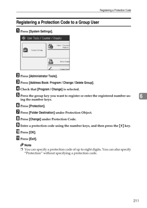 Page 219Registering a Protection Code
211
6
Registering a Protection Code to a Group User
APress [System Settings].
BPress [Administrator Tools].
CPress [Address Book: Program / Change / Delete Group].
DCheck that [Program / Change] is selected.
EPress the group key you want to register or enter the registered number us-
ing the number keys.
FPress [Protection].
GPress [Folder Destination] under Protection Object.
HPress [Change] under Protection Code.
IEnter a protection code using the number keys, and then...