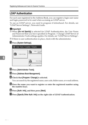 Page 222Registering Addresses and Users for Scanner Functions
214
6
LDAP Authentication
For each user registered in the Address Book, you can register a login user name
and login password to be used when accessing an LDAP server.
To use an LDAP server, you need to program it beforehand. For details, see
LDAP Server Settings, Network Guide.
Important
❒When [Do not Specify] is selected for LDAP Authentication, the User Name
and Password that you have specified in Program / Change LDAP Server of
Administrator Tools...