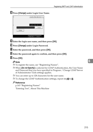 Page 223Registering SMTP and LDAP Authentication
215
6
HPress [Change] under Login User Name.
IEnter the login user name, and then press [OK].
JPress [Change] under Login Password.
KEnter the password, and then press [OK].
LEnter the password again to confirm, and then press [OK].
MPress [OK].
Note
❒To register the name, see “Registering Names”.
❒When [Do not Specify] is selected for LDAP Authentication, the User Name
and Password that you have specified in Program / Change LDAP Server
of Administrator Tools...