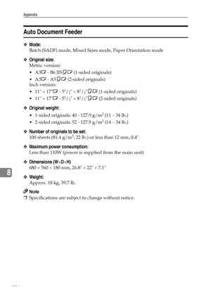 Page 234Appendix
226
8
Auto Document Feeder
❖Mode:
Batch (SADF) mode, Mixed Sizes mode, Paper Orientation mode
❖Original size:
Metric version:
A3L - B6 JISKL (1-sided originals)
A3L - A5KL (2-sided originals)
Inch version:
 11 × 17L - 5
1/2 × 81/2KL (1-sided originals)
 11 × 17L - 5
1/2 × 81/2KL (2-sided originals)
❖Original weight:
 1-sided originals: 40 - 127.9 g/m2 (11 – 34 lb.)
 2-sided originals: 52 - 127.9 g/m
2 (14 – 34 lb.)
❖Number of originals to be set:
100 sheets (81.4 g/m2, 22 lb.) or less than...