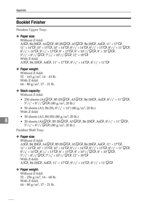 Page 236Appendix
228
8
Booklet Finisher
Finisher Upper Tray: 
❖Paper size:
Without Z-fold: 
A3L, B4 JISL, A4KL, B5 JISKL, A5KL, B6 JISL, A6L, 11 × 17L, 
11 × 14L, 10 × 15L, 10 × 14L, 8
1/2 × 14L, 81/2 × 13L, 81/2 × 11KL, 
81/4 × 14L, 81/4 × 13L, 8 × 13L, 8 × 101/2KL, 8 × 10KL, 
51/2 × 81/2KL, 71/4 × 101/2KL, 12 × 18L
With Z-fold: 
A3L, B4 JISL, A4L, 11 × 17L, 8
1/2 × 14L, 81/2 × 11L
❖Paper weight:
Without Z-fold: 
52 – 163 g/m2, 14 – 43 lb.
With Z-fold: 
64 – 80 g/m
2, 17 – 21 lb.
❖Stack capacity:
Without...