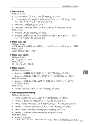 Page 237Specifications for Options
229
8
❖Stack capacity:
Without Z-fold: 
 2,000 sheets (A4KL, 8
1/2×11KL) (80 g/m2, 20 lb.)
 1,000 sheets (A3L, B4 JISL, A4L, B5 JISKL, 11×17K, 8
1/2×14L, 
81/2×11L, 12×18KL) (80 g/m2, 20 lb.)
 500 sheets (A5K) (80 g/m
2, 20 lb.)
 100 sheets (A5L, B6 JISL, A6L, 5
1/2×81/2L) (80 g/m2, 20 lb.)
With Z-fold: 
 30 sheets (A3, B4 JIS) (80 g/m
2, 20 lb.)
 20 sheets (A4KL, B5 JISKL, A5KL, B6 JISL, A6L, 8
1/2 × 11KL, 
51/2 × 81/2KL) (80 g/m2, 20 lb.)
❖Staple paper size:
Without...