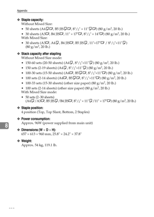 Page 240Appendix
232
8
❖Staple capacity:
Without Mixed Size:
 50 sheets (A4KL, B5 JISKL, 8
1/2 × 11KL) (80 g/m2, 20 lb.)
 30 sheets (A3L, B4 JISL, 11 × 17L, 8
1/2 × 14L) (80 g/m2, 20 lb.)
With Mixed Size:
 30 sheets (A3L, A4K, B4 JISL, B5 JISK, 11×17L / 8
1/2×11K) 
(80 g/m2, 20 lb.)
❖Stack capacity after stapling
Without Mixed Size mode:
 150-60 sets (20-50 sheets) (A4K, 8
1/2×11K) (80 g/m2, 20 lb.)
 150 sets (2-19 sheets) (A4K, 8
1/2×11K) (80 g/m2, 20 lb.)
 100-30 sets (15-50 sheets) (A4L, B5KL, 8...