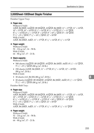 Page 241Specifications for Options
233
8
3,000Sheet-100Sheet Staple Finisher
Finisher Upper Tray: 
❖Paper size:
Without Z-fold: 
A3L, B4 JISL, A4KL, B5 JISKL, A5KL, B6 JISL, 11 × 17L, 11 × 14L, 
10 × 15L, 10 × 14L, 8
1/2 × 14L, 81/2 × 13L, 81/2 × 11KL, 
81/4 × 14L, 81/4 × 13L, 8 × 13L, 8 × 101/2KL, 8 × 10KL, 
51/2 × 81/2KL, 71/4 × 101/2KL, 12 × 18L
With Z-fold: 
A3L, B4 JISL, A4L, 11 × 17L, 8
1/2 × 14L, 81/2 × 11L
❖Paper weight:
Without Z-fold: 
52 – 216 g/m2, 14 – 58 lb.
With Z-fold: 
64 – 80 g/m
2, 17 – 21...