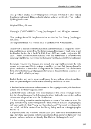 Page 255Information about Installed Software
247
8
This product includes cryptographic software written by Eric Young
(eay@cryptsoft.com). This product includes software written by Tim Hudson
(tjh@cryptsoft.com).
Original SSLeay License
Copyright (C) 1995-1998 Eric Young (eay@cryptsoft.com) All rights reserved.
This package is an SSL implementation written by Eric Young (eay@crypt-
soft.com).
The implementation was written so as to conform with Netscapes SSL.
This library is free for commercial and...