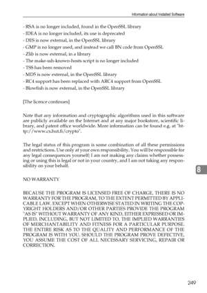 Page 257Information about Installed Software
249
8
- RSA is no longer included, found in the OpenSSL library
- IDEA is no longer included, its use is deprecated
- DES is now external, in the OpenSSL library
- GMP is no longer used, and instead we call BN code from OpenSSL
- Zlib is now external, in a library
- The make-ssh-known-hosts script is no longer included
- TSS has been removed
- MD5 is now external, in the OpenSSL library
- RC4 support has been replaced with ARC4 support from OpenSSL
- Blowfish is now...