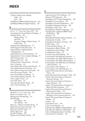 Page 263255
INDEX
1 Sided 2 Sided Auto Margin
TtoB
,   106
TtoT
,   106
3,000Sheet-100Sheet Staple Finisher
,   233
3,000Sheet-50Sheet Staple Finisher
,   231
A
A3/11 17 Tray Unit Type 1075,   239
Accessing User Tools (System Settings)
,   3
Address Book
,   159
Change Order
,   71
Edit Title
,   71
Program / Change / Delete Group
,   71
Switch Title
,   71
Address Book Management
,   71
ADF Original Table Elevation
,   41
Administrator Authentication 
Management
,   71
Administrators E-mail Address
,   65...