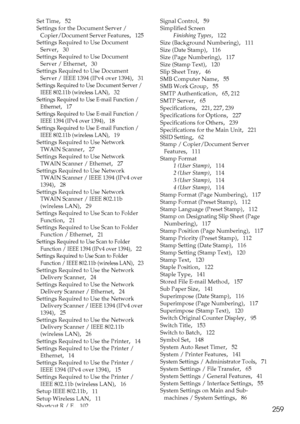 Page 267259
Set Time,   52
Settings for the Document Server / 
Copier/Document Server Features
,   125
Settings Required to Use Document 
Server
,   30
Settings Required to Use Document 
Server / Ethernet
,   30
Settings Required to Use Document 
Server / IEEE 1394 (IPv4 over 1394)
,   31
Settings Required to Use Document Server / 
IEEE 802.11b (wireless LAN)
,   32
Settings Required to Use E-mail Function / 
Ethernet
,   17
Settings Required to Use E-mail Function / 
IEEE 1394 (IPv4 over 1394)
,   18
Settings...