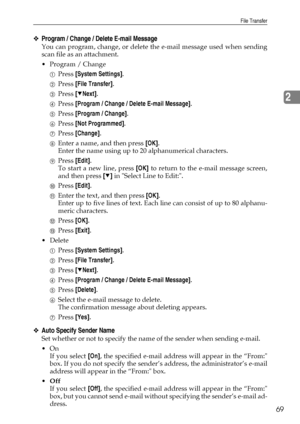 Page 77File Transfer
69
2
❖Program / Change / Delete E-mail Message
You can program, change, or delete the e-mail message used when sending
scan file as an attachment.
 Program / Change
APress [System Settings].
BPress [File Transfer].
CPress [TNext].
DPress [Program / Change / Delete E-mail Message].
EPress [Program / Change].
FPress [Not Programmed].
GPress [Change].
HEnter a name, and then press [OK].
Enter the name using up to 20 alphanumerical characters.
IPress [Edit].
To start a new line, press [OK] to...