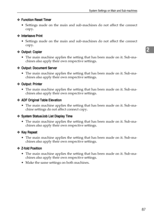 Page 95System Settings on Main and Sub-machines
87
2
❖Function Reset Timer
 Settings made on the main and sub-machines do not affect the connect
copy.
❖Interleave Print
 Settings made on the main and sub-machines do not affect the connect
copy.
❖Output: Copier
 The main machine applies the setting that has been made on it. Sub-ma-
chines also apply their own respective settings.
❖Output: Document Server
 The main machine applies the setting that has been made on it. Sub-ma-
chines also apply their own...