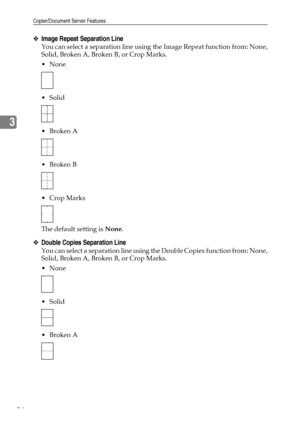 Page 104Copier/Document Server Features
94
3
❖Image Repeat Separation Line
You can select a separation line using the Image Repeat function from: None,
Solid, Broken A, Broken B, or Crop Marks.
None
 Solid
Broken A
Broken B
 Crop Marks
The default setting is None.
❖Double Copies Separation Line
You can select a separation line using the Double Copies function from: None,
Solid, Broken A, Broken B, or Crop Marks.
None
 Solid
Broken A
Downloaded From ManualsPrinter.com Manuals 