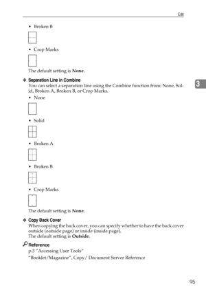Page 105Edit
95
3
Broken B
 Crop Marks
The default setting is None.
❖Separation Line in Combine
You can select a separation line using the Combine function from: None, Sol-
id, Broken A, Broken B, or Crop Marks.
None
 Solid
Broken A
Broken B
 Crop Marks
The default setting is None.
❖Copy Back Cover
When copying the back cover, you can specify whether to have the back cover
outside (outside page) or inside (inside page).
The default setting is Outside.
Reference
p.3 “Accessing User Tools”...