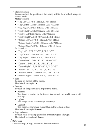 Page 107Stamp
97
3
Stamp Position
You can adjust the position of the stamp within the available range as
shown below.
Metric version:
 “Top Left”…T/B: 4-144mm, L/R: 4-144mm
 “Top Centre”…T/B: 4-144mm, L/R: 72-72mm
 “Top Right”…T/B: 4-144mm, L/R: 4-144mm
 “Centre Left”…T/B: 72-72mm, L/R: 4-144mm
 “Centre”…T/B: 72-72mm, L/R: 72-72mm
 “Centre Right”…T/B: 72-72mm, L/R: 4-144mm
 “Bottom Left”…T/B: 4-144mm, L/R: 4-144mm
 “Bottom Centre”…T/B: 4-144mm, L/R: 72-72mm
 “Bottom Right”…T/B: 4-144mm, L/R: 4-144mm...