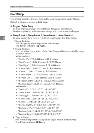 Page 108Copier/Document Server Features
98
3
User Stamp
This section describes the user tools in the User Stamp menu under Stamp.
Default settings are shown in bold type.
❖Program / Delete Stamp
You can register, change, or delete these designs as user stamps.
You can register up to four custom stamps with your favourite designs.
❖Stamp Format: 1, Stamp Format: 2, Stamp Format: 3, Stamp Format: 4
You can specify how each of registered User Stamps 1 to 4 is printed.
Stamp Position
You can specify where to print...