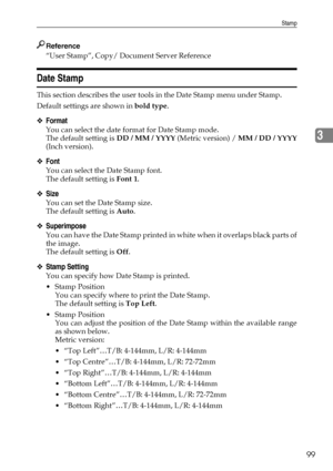 Page 109Stamp
99
3
Reference
“User Stamp”, Copy/ Document Server Reference
Date Stamp
This section describes the user tools in the Date Stamp menu under Stamp.
Default settings are shown in bold type.
❖Format
You can select the date format for Date Stamp mode.
The default setting is DD / MM / YYYY (Metric version) / MM / DD / YYYY
(Inch version).
❖Font
You can select the Date Stamp font.
The default setting is Font 1.
❖Size
You can set the Date Stamp size.
The default setting is Auto.
❖Superimpose
You can have...