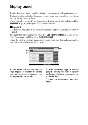 Page 122
Display panel
The display panel shows machine status, error messages, and function menus.
The function items displayed serve as selector keys. You can select or specify an
item by lightly pressing them.
When you select or specify an item on the display panel, it is highlighted like
. Keys appearing as   cannot be used.
Important
❒A force or impact of more than 30 N (about 3 kgf) will damage the display
panel.
To display the following screen, press the {User Tools/Counter} key to display the
User Tools...