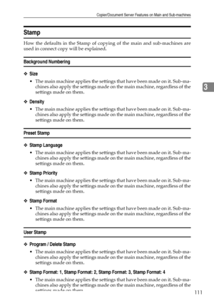Page 121Copier/Document Server Features on Main and Sub-machines
111
3
Stamp
How the defaults in the Stamp of copying of the main and sub-machines are
used in connect copy will be explained.
Background Numbering
❖Size
 The main machine applies the settings that have been made on it. Sub-ma-
chines also apply the settings made on the main machine, regardless of the
settings made on them.
❖Density
 The main machine applies the settings that have been made on it. Sub-ma-
chines also apply the settings made on the...