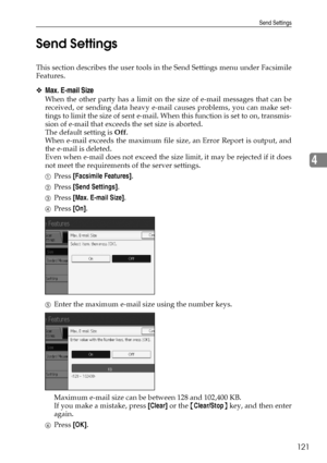 Page 131Send Settings
121
4 Send Settings
This section describes the user tools in the Send Settings menu under Facsimile
Features.
❖Max. E-mail Size
When the other party has a limit on the size of e-mail messages that can be
received, or sending data heavy e-mail causes problems, you can make set-
tings to limit the size of sent e-mail. When this function is set to on, transmis-
sion of e-mail that exceeds the set size is aborted.
The default setting is Off.
When e-mail exceeds the maximum file size, an Error...