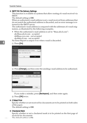 Page 136Facsimile Features
126
4
❖SMTP RX File Delivery Settings
This function is available on systems that allow routing of e-mail received via
SMTP.
The default setting is Off.
When an authorized e-mail address is set, e-mail received from addresses that
do not match the authorized address is discarded, and an error message is re-
turned to the SMTP server.
The authorized e-mail address is compared with the addresses of e-mail orig-
inators, as illustrated by the following examples.
 When the authorized...