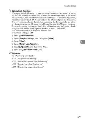 Page 139Reception Settings
129
4
❖Memory Lock Reception
When you switch Memory Lock on, received documents are stored in mem-
ory and not printed automatically. When a document is received in the Mem-
ory Lock mode, the Confidential File indicator blinks. To print this document,
enter the Memory Lock ID. A user without the ID cannot print the document.
This prevents unauthorized users from accessing the document. To use Mem-
ory Lock, program the Memory Lock ID, and then switch Memory Lock on.
To store incoming...