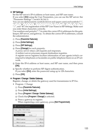 Page 143Initial Settings
133
4
❖SIP Settings
Set the SIP servers IPv4 address or host name, and SIP user name.
If you select [On] using the User Parameters, you can use the SIP server. See
“Parameter Settings” ( switch 34, bit 1).
You can use alphanumeric symbols (lower and upper cases) and symbols (“;”,
“?”, “:”, “&”, “=”, “+”, “$”, “,”, “-”, “_”, “.”, “!”, “~”, “*”, “#”, “‘”, “(”, “)”, “%”,
“/”, and “@”) for registration of the SIP User Name in SIP Settings. Make sure
you enter these characters correctly.
Use...