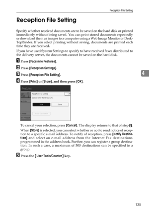 Page 145Reception File Setting
135
4 Reception File Setting
Specify whether received documents are to be saved on the hard disk or printed
immediately without being saved. You can print stored documents repeatedly
or download them as images to a computer using a Web Image Monitor or Desk-
TopBinder. If you select printing without saving, documents are printed each
time they are received.
If you have used System Settings to specify to have received faxes distributed to
the delivery server, the documents cannot be...