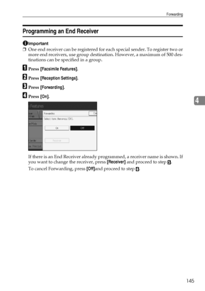 Page 155Forwarding
145
4
Programming an End Receiver
Important
❒One end receiver can be registered for each special sender. To register two or
more end receivers, use group destination. However, a maximum of 500 des-
tinations can be specified in a group.
APress [Facsimile Features].
BPress [Reception Settings].
CPress [Forwarding].
DPress [On].
If there is an End Receiver already programmed, a receiver name is shown. If
you want to change the receiver, press [Receiver] and proceed to step 
E.
To cancel...