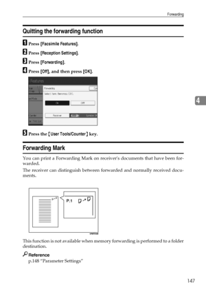 Page 157Forwarding
147
4
Quitting the forwarding function
APress [Facsimile Features].
BPress [Reception Settings].
CPress [Forwarding].
DPress [Off], and then press [OK].
EPress the {User Tools/Counter} key.
Forwarding Mark
You can print a Forwarding Mark on receivers documents that have been for-
warded.
The receiver can distinguish between forwarded and normally received docu-
ments.
This function is not available when memory forwarding is performed to a folder
destination.
Reference
p.148 “Parameter...