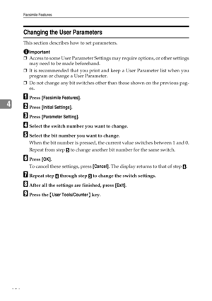 Page 164Facsimile Features
154
4
Changing the User Parameters
This section describes how to set parameters.
Important
❒Access to some User Parameter Settings may require options, or other settings
may need to be made beforehand.
❒It is recommended that you print and keep a User Parameter list when you
program or change a User Parameter.
❒Do not change any bit switches other than those shown on the previous pag-
es.
APress [Facsimile Features].
BPress [Initial Settings].
CPress [Parameter Setting].
DSelect the...