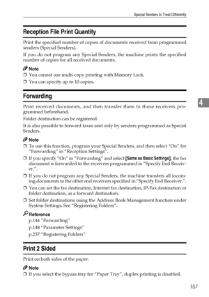Page 167Special Senders to Treat Differently
157
4
Reception File Print Quantity
Print the specified number of copies of documents received from programmed
senders (Special Senders).
If you do not program any Special Senders, the machine prints the specified
number of copies for all received documents.
Note
❒You cannot use multi-copy printing with Memory Lock.
❒You can specify up to 10 copies.
Forwarding
Print received documents, and then transfer them to those receivers pro-
grammed beforehand.
Folder...