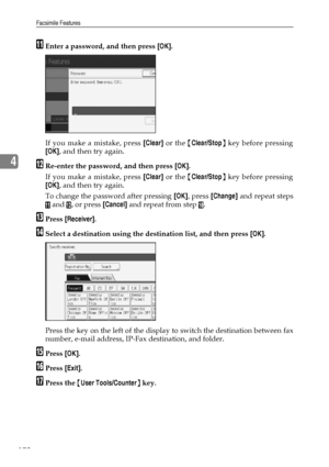 Page 180Facsimile Features
170
4
KEnter a password, and then press [OK].
If you make a mistake, press [Clear] or the {Clear/Stop} key before pressing
[OK], and then try again.
LRe-enter the password, and then press [OK].
If you make a mistake, press [Clear] or the {Clear/Stop} key before pressing
[OK], and then try again.
To change the password after pressing [OK], press [Change] and repeat steps
K and L, or press [Cancel] and repeat from step J.
MPress [Receiver].
NSelect a destination using the destination...