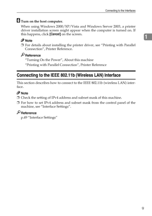 Page 19Connecting to the Interfaces
9
1
FTurn on the host computer.
When using Windows 2000/XP/Vista and Windows Server 2003, a printer
driver installation screen might appear when the computer is turned on. If
this happens, click [Cancel] on the screen.
Note
❒For details about installing the printer driver, see “Printing with Parallel
Connection”, Printer Reference.
Reference
“Turning On the Power”, About this machine
“Printing with Parallel Connection”, Printer Reference
Connecting to the IEEE 802.11b...