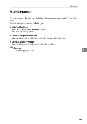 Page 195Maintenance
185
5 Maintenance
This section describes the user tools in the Maintenance menu under Printer Fea-
tures.
Default settings are shown in bold type.
❖List / Test Print Lock
You can lock the [List / Test Print] menu.
The default setting is Off.
❖Delete All Temporary Print Jobs
You can delete all print jobs temporarily stored in the machine.
❖Delete All Stored Print Jobs
You can delete all print jobs stored in the machine.
Reference
p.3 “Accessing User Tools”
Downloaded From ManualsPrinter.com...