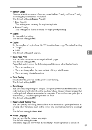 Page 197System
187
5
❖Memory Usage
 Y o u  c a n  s e l e c t  t h e  a m o u n t  o f  m e m o r y  u s e d  i n  F o n t  P r i o r i t y  o r  F r a m e  P r i o r i t y ,
according to paper size or resolution.
The default setting is Frame Priority.
 Font Priority
This setting uses memory for registering fonts.
Frame Priority
This setting uses frame memory for high speed printing.
❖Duplex
Set two-sided printing.
The default setting is Off.
❖Copies
Set the number of copies from 1 to 999 in units of one copy....