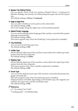 Page 199System
189
5
❖Bypass Tray Setting Priority
You can specify which of the two options, (Printer) Driver / Command or
Machine Settings, has priority for determining the paper size for the bypass
tray.
The default setting is Driver / Command.
❖Edge to Edge Print
You can select whether or not to print on the entire sheet.
The default setting is Off.
The 5 mm margin along the edges may not be printed properly.
❖Default Printer Language
You can set the default printer language if the machine cannot find the...